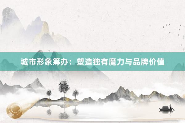 城市形象筹办：塑造独有魔力与品牌价值