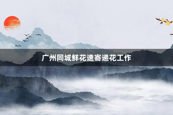 广州同城鲜花速寄递花工作